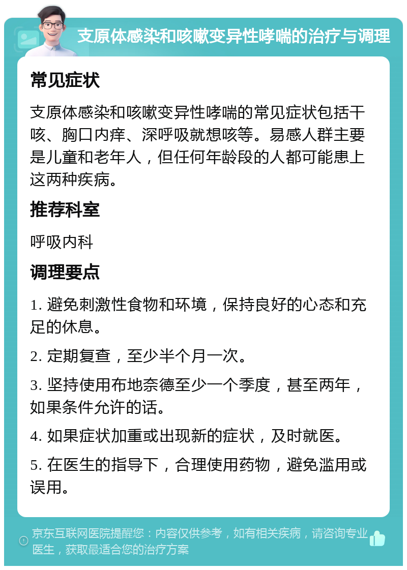 支原体感染和咳嗽变异性哮喘的治疗与调理 常见症状 支原体感染和咳嗽变异性哮喘的常见症状包括干咳、胸口内痒、深呼吸就想咳等。易感人群主要是儿童和老年人，但任何年龄段的人都可能患上这两种疾病。 推荐科室 呼吸内科 调理要点 1. 避免刺激性食物和环境，保持良好的心态和充足的休息。 2. 定期复查，至少半个月一次。 3. 坚持使用布地奈德至少一个季度，甚至两年，如果条件允许的话。 4. 如果症状加重或出现新的症状，及时就医。 5. 在医生的指导下，合理使用药物，避免滥用或误用。