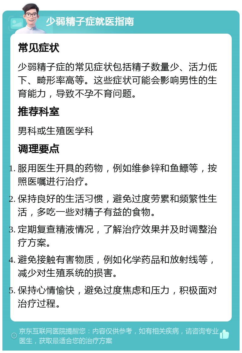 少弱精子症就医指南 常见症状 少弱精子症的常见症状包括精子数量少、活力低下、畸形率高等。这些症状可能会影响男性的生育能力，导致不孕不育问题。 推荐科室 男科或生殖医学科 调理要点 服用医生开具的药物，例如维参锌和鱼鳔等，按照医嘱进行治疗。 保持良好的生活习惯，避免过度劳累和频繁性生活，多吃一些对精子有益的食物。 定期复查精液情况，了解治疗效果并及时调整治疗方案。 避免接触有害物质，例如化学药品和放射线等，减少对生殖系统的损害。 保持心情愉快，避免过度焦虑和压力，积极面对治疗过程。