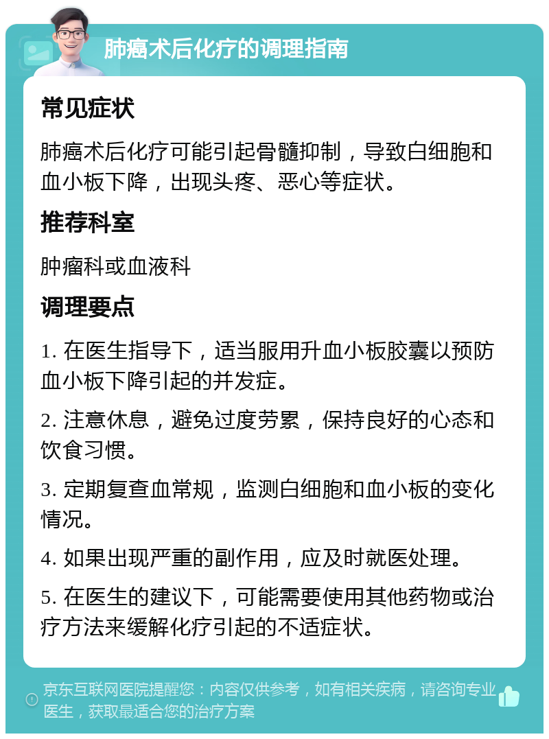 肺癌术后化疗的调理指南 常见症状 肺癌术后化疗可能引起骨髓抑制，导致白细胞和血小板下降，出现头疼、恶心等症状。 推荐科室 肿瘤科或血液科 调理要点 1. 在医生指导下，适当服用升血小板胶囊以预防血小板下降引起的并发症。 2. 注意休息，避免过度劳累，保持良好的心态和饮食习惯。 3. 定期复查血常规，监测白细胞和血小板的变化情况。 4. 如果出现严重的副作用，应及时就医处理。 5. 在医生的建议下，可能需要使用其他药物或治疗方法来缓解化疗引起的不适症状。