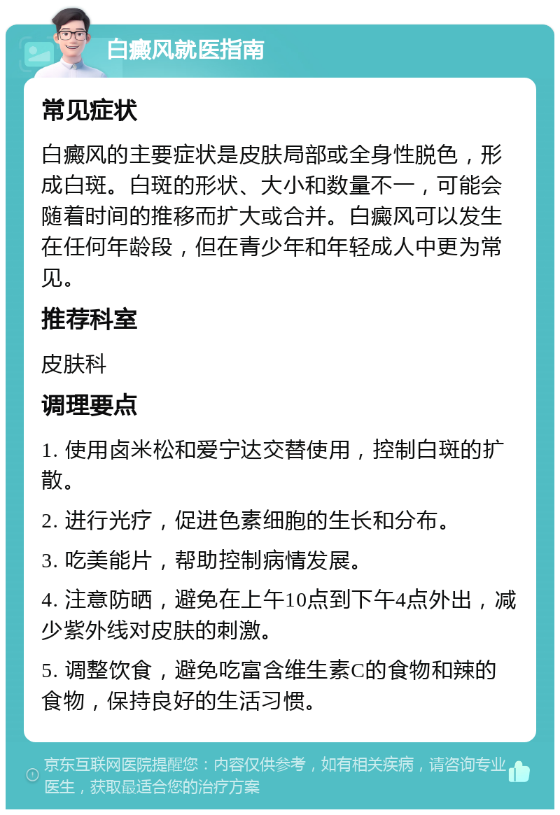 白癜风就医指南 常见症状 白癜风的主要症状是皮肤局部或全身性脱色，形成白斑。白斑的形状、大小和数量不一，可能会随着时间的推移而扩大或合并。白癜风可以发生在任何年龄段，但在青少年和年轻成人中更为常见。 推荐科室 皮肤科 调理要点 1. 使用卤米松和爱宁达交替使用，控制白斑的扩散。 2. 进行光疗，促进色素细胞的生长和分布。 3. 吃美能片，帮助控制病情发展。 4. 注意防晒，避免在上午10点到下午4点外出，减少紫外线对皮肤的刺激。 5. 调整饮食，避免吃富含维生素C的食物和辣的食物，保持良好的生活习惯。