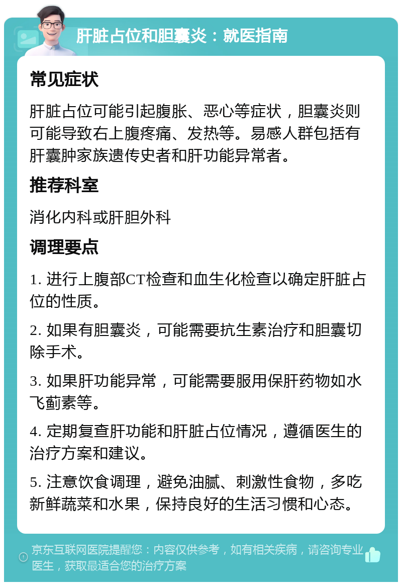 肝脏占位和胆囊炎：就医指南 常见症状 肝脏占位可能引起腹胀、恶心等症状，胆囊炎则可能导致右上腹疼痛、发热等。易感人群包括有肝囊肿家族遗传史者和肝功能异常者。 推荐科室 消化内科或肝胆外科 调理要点 1. 进行上腹部CT检查和血生化检查以确定肝脏占位的性质。 2. 如果有胆囊炎，可能需要抗生素治疗和胆囊切除手术。 3. 如果肝功能异常，可能需要服用保肝药物如水飞蓟素等。 4. 定期复查肝功能和肝脏占位情况，遵循医生的治疗方案和建议。 5. 注意饮食调理，避免油腻、刺激性食物，多吃新鲜蔬菜和水果，保持良好的生活习惯和心态。