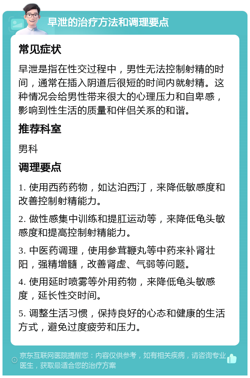 早泄的治疗方法和调理要点 常见症状 早泄是指在性交过程中，男性无法控制射精的时间，通常在插入阴道后很短的时间内就射精。这种情况会给男性带来很大的心理压力和自卑感，影响到性生活的质量和伴侣关系的和谐。 推荐科室 男科 调理要点 1. 使用西药药物，如达泊西汀，来降低敏感度和改善控制射精能力。 2. 做性感集中训练和提肛运动等，来降低龟头敏感度和提高控制射精能力。 3. 中医药调理，使用参茸鞭丸等中药来补肾壮阳，强精增髓，改善肾虚、气弱等问题。 4. 使用延时喷雾等外用药物，来降低龟头敏感度，延长性交时间。 5. 调整生活习惯，保持良好的心态和健康的生活方式，避免过度疲劳和压力。