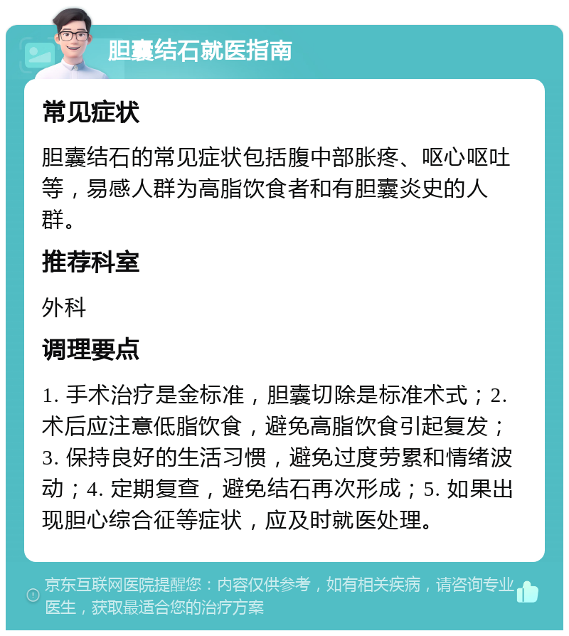 胆囊结石就医指南 常见症状 胆囊结石的常见症状包括腹中部胀疼、呕心呕吐等，易感人群为高脂饮食者和有胆囊炎史的人群。 推荐科室 外科 调理要点 1. 手术治疗是金标准，胆囊切除是标准术式；2. 术后应注意低脂饮食，避免高脂饮食引起复发；3. 保持良好的生活习惯，避免过度劳累和情绪波动；4. 定期复查，避免结石再次形成；5. 如果出现胆心综合征等症状，应及时就医处理。