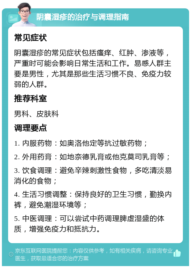 阴囊湿疹的治疗与调理指南 常见症状 阴囊湿疹的常见症状包括瘙痒、红肿、渗液等，严重时可能会影响日常生活和工作。易感人群主要是男性，尤其是那些生活习惯不良、免疫力较弱的人群。 推荐科室 男科、皮肤科 调理要点 1. 内服药物：如奥洛他定等抗过敏药物； 2. 外用药膏：如地奈德乳膏或他克莫司乳膏等； 3. 饮食调理：避免辛辣刺激性食物，多吃清淡易消化的食物； 4. 生活习惯调整：保持良好的卫生习惯，勤换内裤，避免潮湿环境等； 5. 中医调理：可以尝试中药调理脾虚湿盛的体质，增强免疫力和抵抗力。