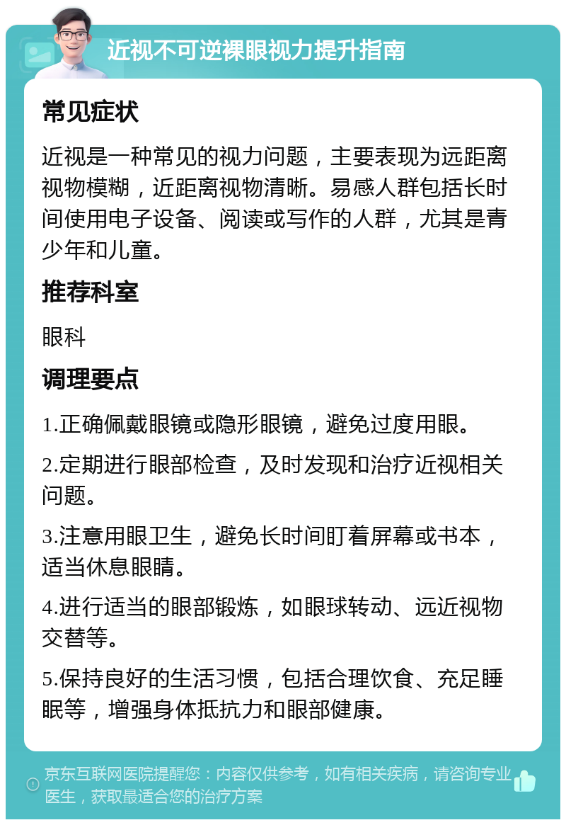 近视不可逆裸眼视力提升指南 常见症状 近视是一种常见的视力问题，主要表现为远距离视物模糊，近距离视物清晰。易感人群包括长时间使用电子设备、阅读或写作的人群，尤其是青少年和儿童。 推荐科室 眼科 调理要点 1.正确佩戴眼镜或隐形眼镜，避免过度用眼。 2.定期进行眼部检查，及时发现和治疗近视相关问题。 3.注意用眼卫生，避免长时间盯着屏幕或书本，适当休息眼睛。 4.进行适当的眼部锻炼，如眼球转动、远近视物交替等。 5.保持良好的生活习惯，包括合理饮食、充足睡眠等，增强身体抵抗力和眼部健康。