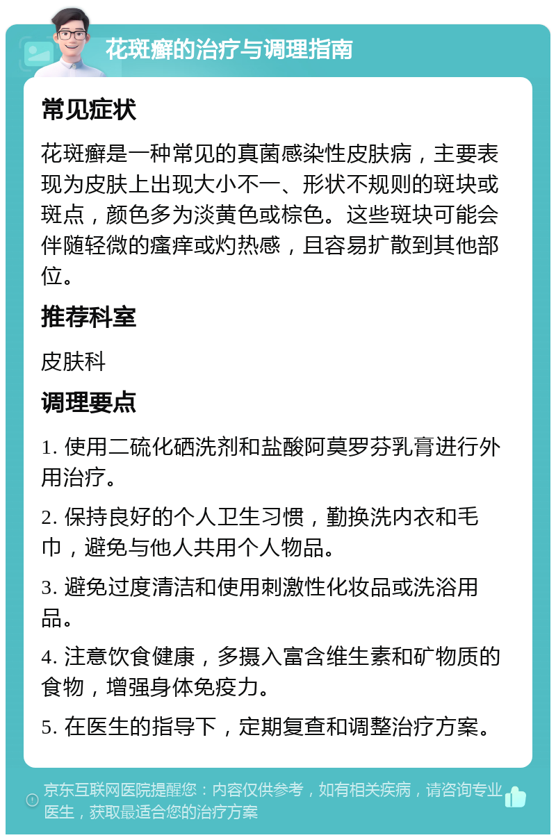 花斑癣的治疗与调理指南 常见症状 花斑癣是一种常见的真菌感染性皮肤病，主要表现为皮肤上出现大小不一、形状不规则的斑块或斑点，颜色多为淡黄色或棕色。这些斑块可能会伴随轻微的瘙痒或灼热感，且容易扩散到其他部位。 推荐科室 皮肤科 调理要点 1. 使用二硫化硒洗剂和盐酸阿莫罗芬乳膏进行外用治疗。 2. 保持良好的个人卫生习惯，勤换洗内衣和毛巾，避免与他人共用个人物品。 3. 避免过度清洁和使用刺激性化妆品或洗浴用品。 4. 注意饮食健康，多摄入富含维生素和矿物质的食物，增强身体免疫力。 5. 在医生的指导下，定期复查和调整治疗方案。