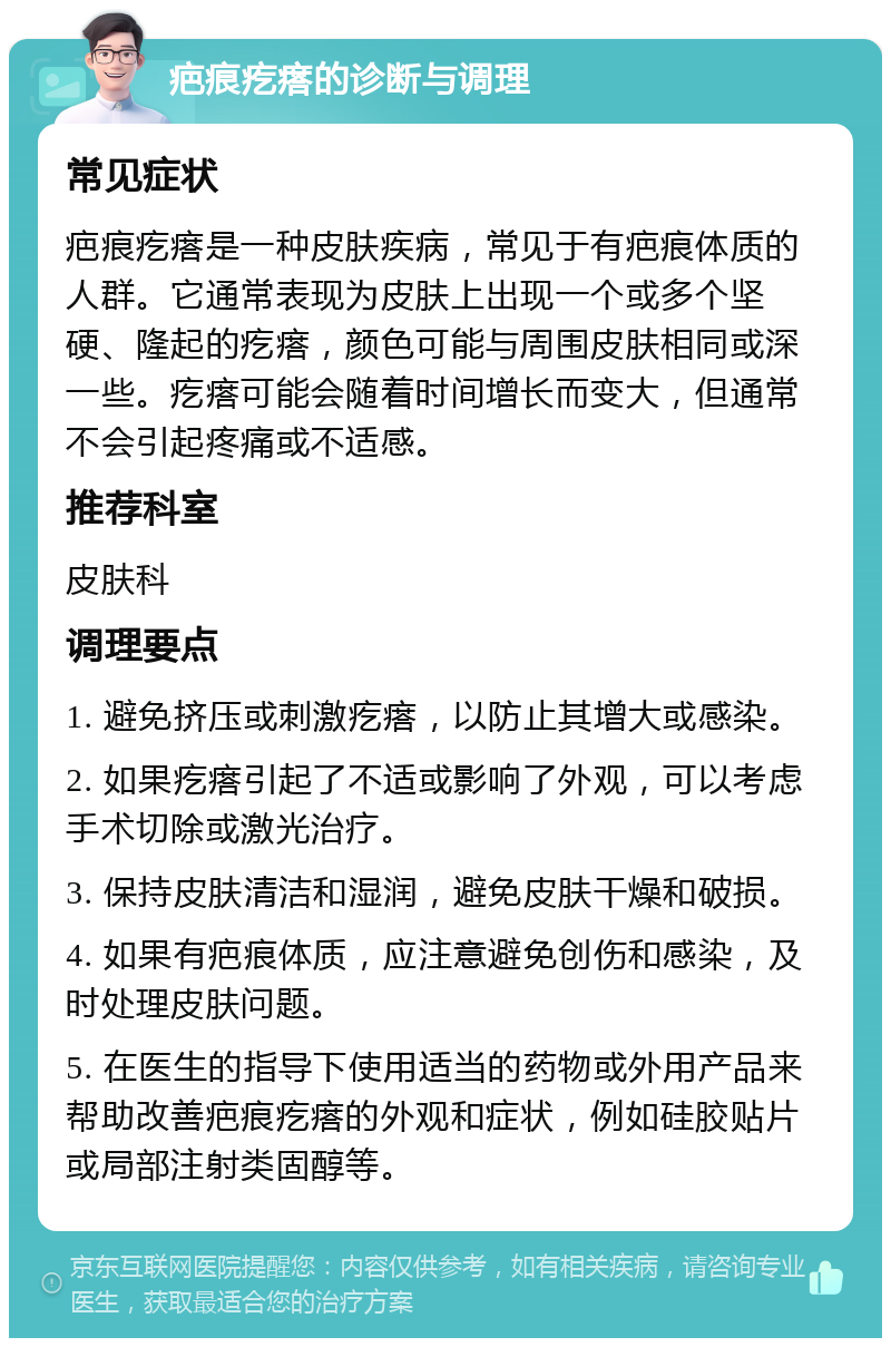 疤痕疙瘩的诊断与调理 常见症状 疤痕疙瘩是一种皮肤疾病，常见于有疤痕体质的人群。它通常表现为皮肤上出现一个或多个坚硬、隆起的疙瘩，颜色可能与周围皮肤相同或深一些。疙瘩可能会随着时间增长而变大，但通常不会引起疼痛或不适感。 推荐科室 皮肤科 调理要点 1. 避免挤压或刺激疙瘩，以防止其增大或感染。 2. 如果疙瘩引起了不适或影响了外观，可以考虑手术切除或激光治疗。 3. 保持皮肤清洁和湿润，避免皮肤干燥和破损。 4. 如果有疤痕体质，应注意避免创伤和感染，及时处理皮肤问题。 5. 在医生的指导下使用适当的药物或外用产品来帮助改善疤痕疙瘩的外观和症状，例如硅胶贴片或局部注射类固醇等。