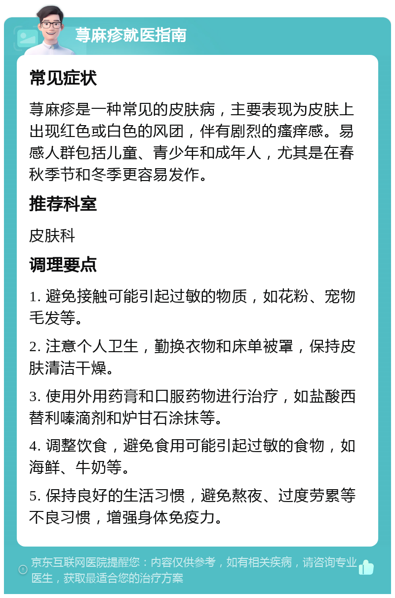 荨麻疹就医指南 常见症状 荨麻疹是一种常见的皮肤病，主要表现为皮肤上出现红色或白色的风团，伴有剧烈的瘙痒感。易感人群包括儿童、青少年和成年人，尤其是在春秋季节和冬季更容易发作。 推荐科室 皮肤科 调理要点 1. 避免接触可能引起过敏的物质，如花粉、宠物毛发等。 2. 注意个人卫生，勤换衣物和床单被罩，保持皮肤清洁干燥。 3. 使用外用药膏和口服药物进行治疗，如盐酸西替利嗪滴剂和炉甘石涂抹等。 4. 调整饮食，避免食用可能引起过敏的食物，如海鲜、牛奶等。 5. 保持良好的生活习惯，避免熬夜、过度劳累等不良习惯，增强身体免疫力。