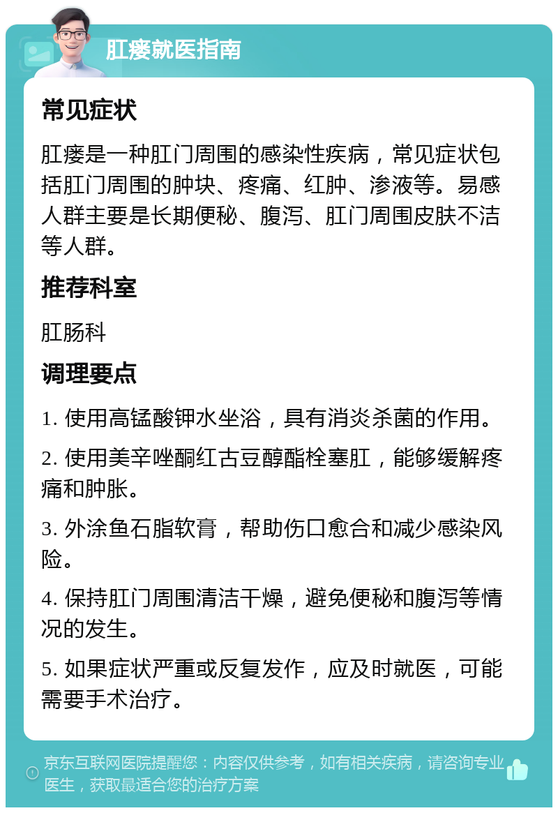 肛瘘就医指南 常见症状 肛瘘是一种肛门周围的感染性疾病，常见症状包括肛门周围的肿块、疼痛、红肿、渗液等。易感人群主要是长期便秘、腹泻、肛门周围皮肤不洁等人群。 推荐科室 肛肠科 调理要点 1. 使用高锰酸钾水坐浴，具有消炎杀菌的作用。 2. 使用美辛唑酮红古豆醇酯栓塞肛，能够缓解疼痛和肿胀。 3. 外涂鱼石脂软膏，帮助伤口愈合和减少感染风险。 4. 保持肛门周围清洁干燥，避免便秘和腹泻等情况的发生。 5. 如果症状严重或反复发作，应及时就医，可能需要手术治疗。