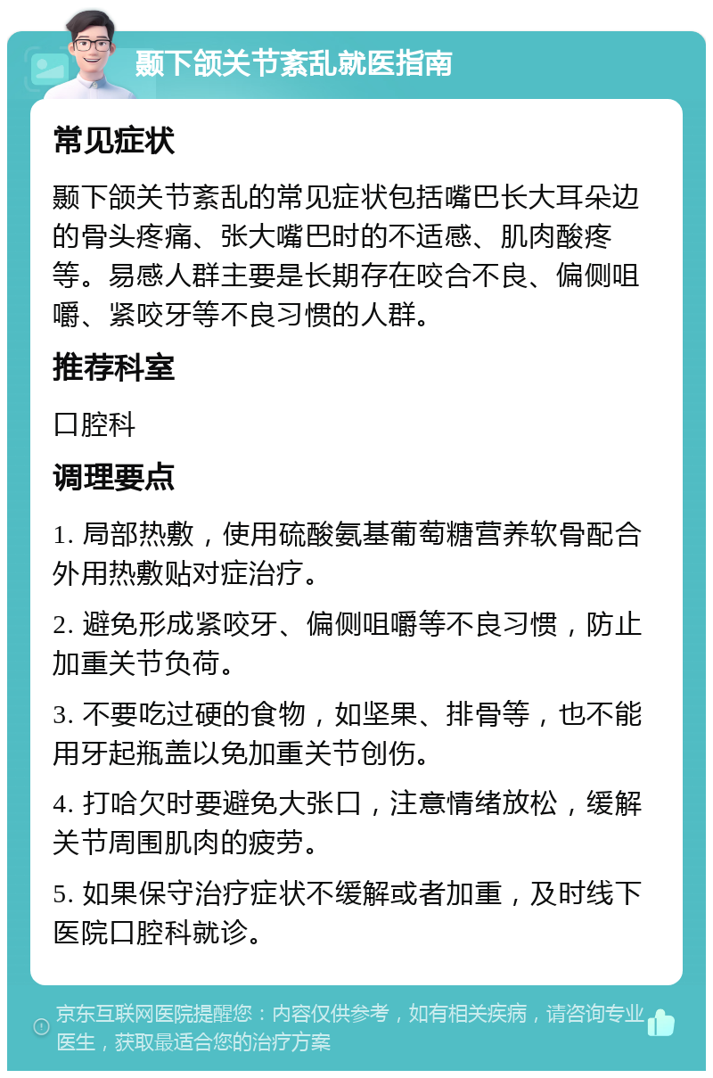 颞下颌关节紊乱就医指南 常见症状 颞下颌关节紊乱的常见症状包括嘴巴长大耳朵边的骨头疼痛、张大嘴巴时的不适感、肌肉酸疼等。易感人群主要是长期存在咬合不良、偏侧咀嚼、紧咬牙等不良习惯的人群。 推荐科室 口腔科 调理要点 1. 局部热敷，使用硫酸氨基葡萄糖营养软骨配合外用热敷贴对症治疗。 2. 避免形成紧咬牙、偏侧咀嚼等不良习惯，防止加重关节负荷。 3. 不要吃过硬的食物，如坚果、排骨等，也不能用牙起瓶盖以免加重关节创伤。 4. 打哈欠时要避免大张口，注意情绪放松，缓解关节周围肌肉的疲劳。 5. 如果保守治疗症状不缓解或者加重，及时线下医院口腔科就诊。