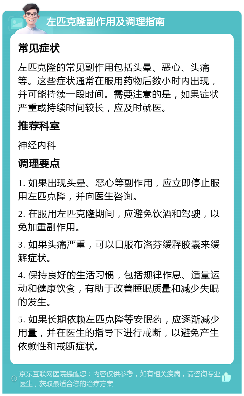 左匹克隆副作用及调理指南 常见症状 左匹克隆的常见副作用包括头晕、恶心、头痛等。这些症状通常在服用药物后数小时内出现，并可能持续一段时间。需要注意的是，如果症状严重或持续时间较长，应及时就医。 推荐科室 神经内科 调理要点 1. 如果出现头晕、恶心等副作用，应立即停止服用左匹克隆，并向医生咨询。 2. 在服用左匹克隆期间，应避免饮酒和驾驶，以免加重副作用。 3. 如果头痛严重，可以口服布洛芬缓释胶囊来缓解症状。 4. 保持良好的生活习惯，包括规律作息、适量运动和健康饮食，有助于改善睡眠质量和减少失眠的发生。 5. 如果长期依赖左匹克隆等安眠药，应逐渐减少用量，并在医生的指导下进行戒断，以避免产生依赖性和戒断症状。