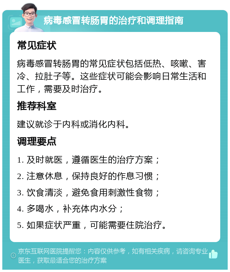 病毒感冒转肠胃的治疗和调理指南 常见症状 病毒感冒转肠胃的常见症状包括低热、咳嗽、害冷、拉肚子等。这些症状可能会影响日常生活和工作，需要及时治疗。 推荐科室 建议就诊于内科或消化内科。 调理要点 1. 及时就医，遵循医生的治疗方案； 2. 注意休息，保持良好的作息习惯； 3. 饮食清淡，避免食用刺激性食物； 4. 多喝水，补充体内水分； 5. 如果症状严重，可能需要住院治疗。