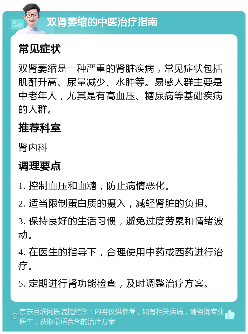 双肾萎缩的中医治疗指南 常见症状 双肾萎缩是一种严重的肾脏疾病，常见症状包括肌酐升高、尿量减少、水肿等。易感人群主要是中老年人，尤其是有高血压、糖尿病等基础疾病的人群。 推荐科室 肾内科 调理要点 1. 控制血压和血糖，防止病情恶化。 2. 适当限制蛋白质的摄入，减轻肾脏的负担。 3. 保持良好的生活习惯，避免过度劳累和情绪波动。 4. 在医生的指导下，合理使用中药或西药进行治疗。 5. 定期进行肾功能检查，及时调整治疗方案。