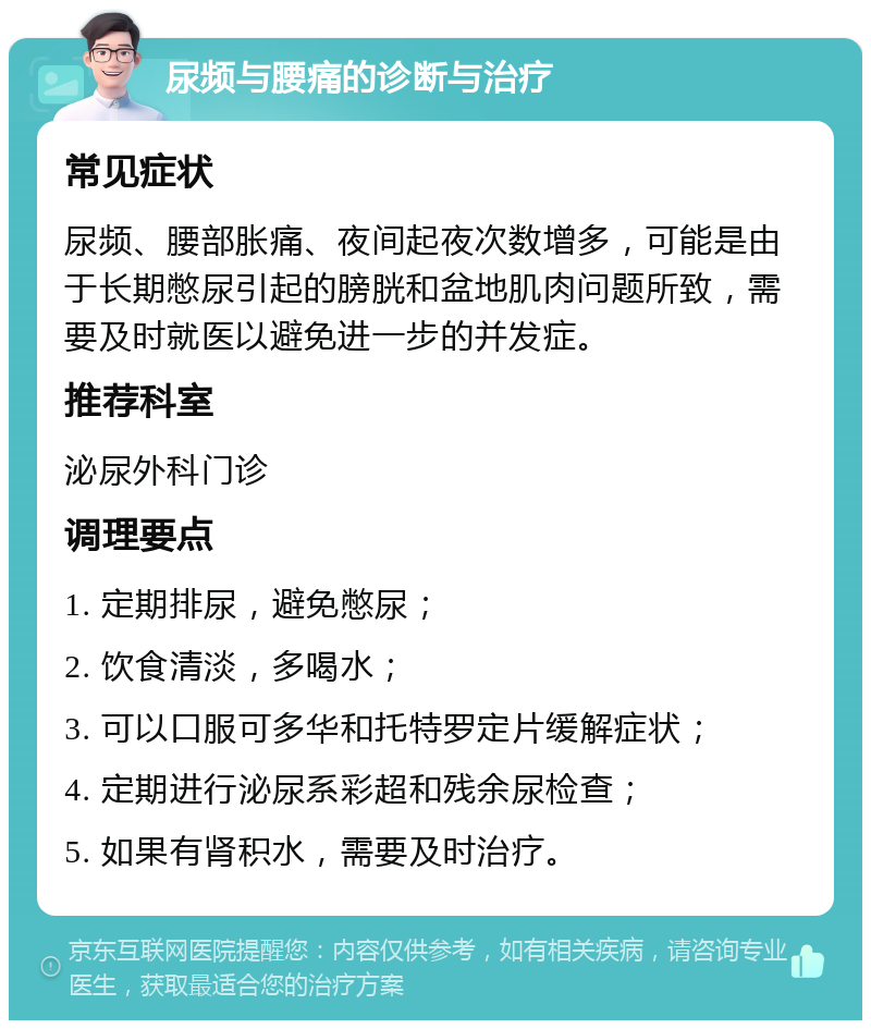 尿频与腰痛的诊断与治疗 常见症状 尿频、腰部胀痛、夜间起夜次数增多，可能是由于长期憋尿引起的膀胱和盆地肌肉问题所致，需要及时就医以避免进一步的并发症。 推荐科室 泌尿外科门诊 调理要点 1. 定期排尿，避免憋尿； 2. 饮食清淡，多喝水； 3. 可以口服可多华和托特罗定片缓解症状； 4. 定期进行泌尿系彩超和残余尿检查； 5. 如果有肾积水，需要及时治疗。