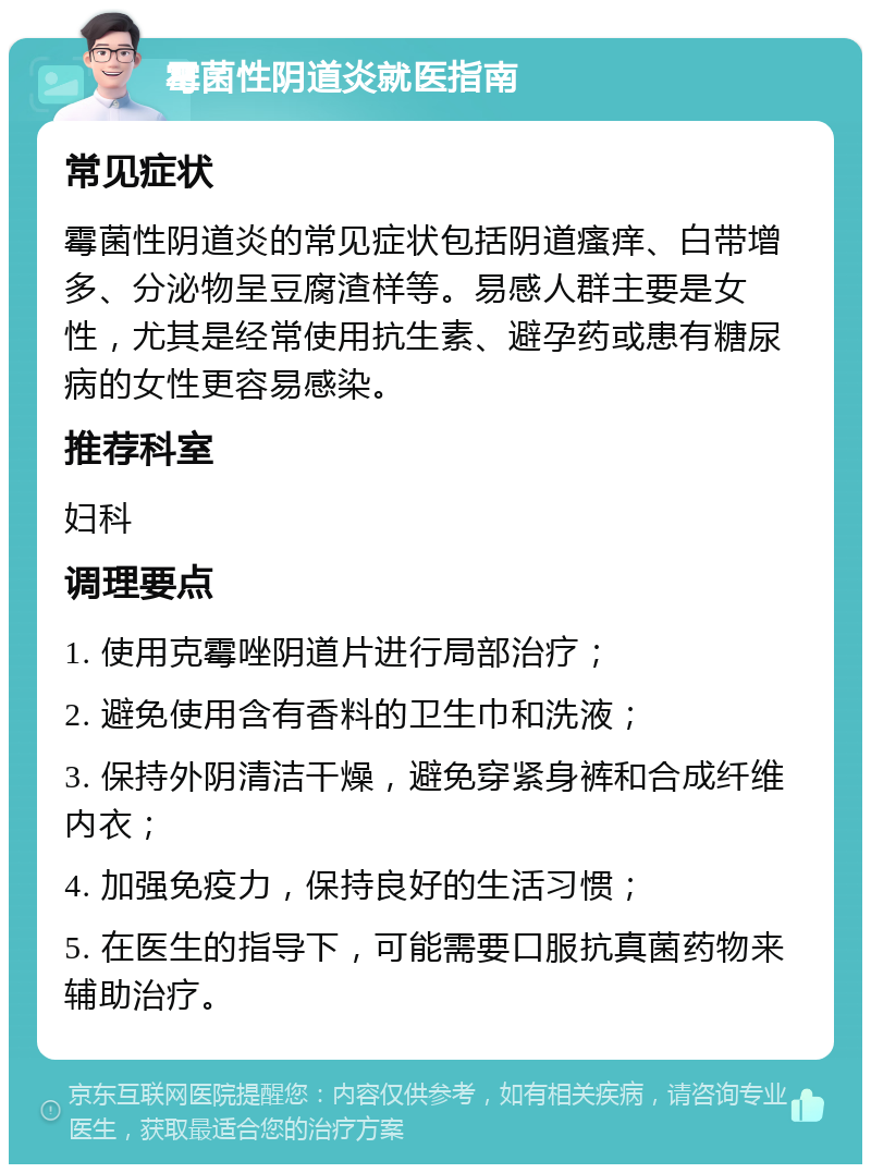 霉菌性阴道炎就医指南 常见症状 霉菌性阴道炎的常见症状包括阴道瘙痒、白带增多、分泌物呈豆腐渣样等。易感人群主要是女性，尤其是经常使用抗生素、避孕药或患有糖尿病的女性更容易感染。 推荐科室 妇科 调理要点 1. 使用克霉唑阴道片进行局部治疗； 2. 避免使用含有香料的卫生巾和洗液； 3. 保持外阴清洁干燥，避免穿紧身裤和合成纤维内衣； 4. 加强免疫力，保持良好的生活习惯； 5. 在医生的指导下，可能需要口服抗真菌药物来辅助治疗。