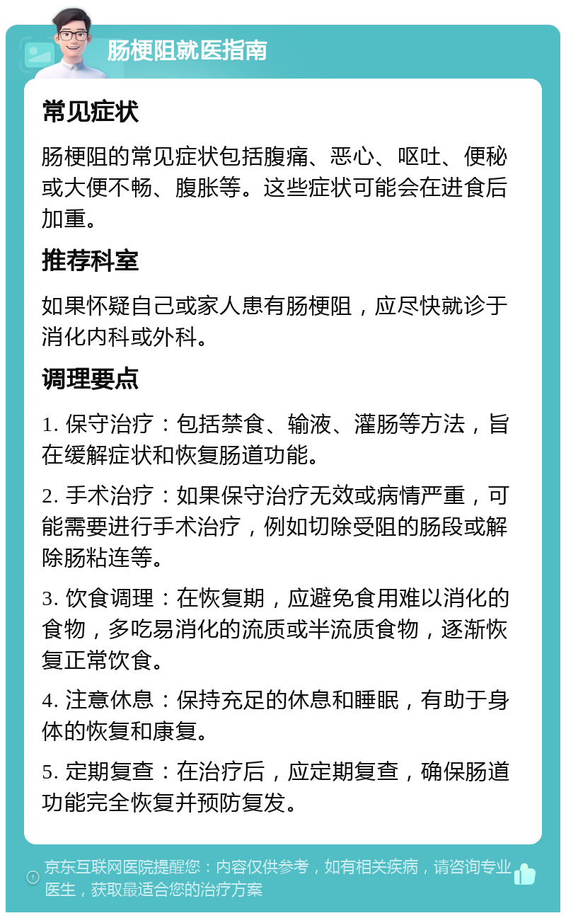 肠梗阻就医指南 常见症状 肠梗阻的常见症状包括腹痛、恶心、呕吐、便秘或大便不畅、腹胀等。这些症状可能会在进食后加重。 推荐科室 如果怀疑自己或家人患有肠梗阻，应尽快就诊于消化内科或外科。 调理要点 1. 保守治疗：包括禁食、输液、灌肠等方法，旨在缓解症状和恢复肠道功能。 2. 手术治疗：如果保守治疗无效或病情严重，可能需要进行手术治疗，例如切除受阻的肠段或解除肠粘连等。 3. 饮食调理：在恢复期，应避免食用难以消化的食物，多吃易消化的流质或半流质食物，逐渐恢复正常饮食。 4. 注意休息：保持充足的休息和睡眠，有助于身体的恢复和康复。 5. 定期复查：在治疗后，应定期复查，确保肠道功能完全恢复并预防复发。