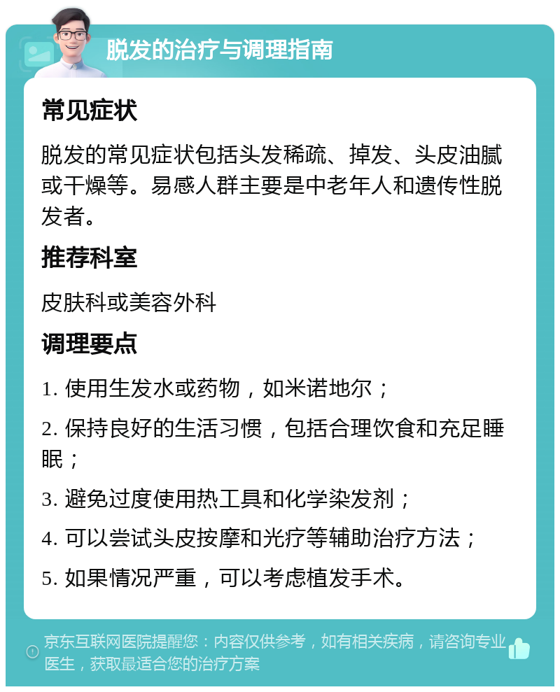 脱发的治疗与调理指南 常见症状 脱发的常见症状包括头发稀疏、掉发、头皮油腻或干燥等。易感人群主要是中老年人和遗传性脱发者。 推荐科室 皮肤科或美容外科 调理要点 1. 使用生发水或药物，如米诺地尔； 2. 保持良好的生活习惯，包括合理饮食和充足睡眠； 3. 避免过度使用热工具和化学染发剂； 4. 可以尝试头皮按摩和光疗等辅助治疗方法； 5. 如果情况严重，可以考虑植发手术。