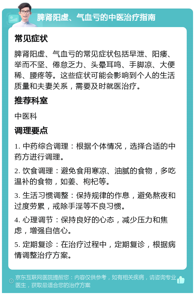 脾肾阳虚、气血亏的中医治疗指南 常见症状 脾肾阳虚、气血亏的常见症状包括早泄、阳痿、举而不坚、倦怠乏力、头晕耳鸣、手脚凉、大便稀、腰疼等。这些症状可能会影响到个人的生活质量和夫妻关系，需要及时就医治疗。 推荐科室 中医科 调理要点 1. 中药综合调理：根据个体情况，选择合适的中药方进行调理。 2. 饮食调理：避免食用寒凉、油腻的食物，多吃温补的食物，如姜、枸杞等。 3. 生活习惯调整：保持规律的作息，避免熬夜和过度劳累，戒除手淫等不良习惯。 4. 心理调节：保持良好的心态，减少压力和焦虑，增强自信心。 5. 定期复诊：在治疗过程中，定期复诊，根据病情调整治疗方案。