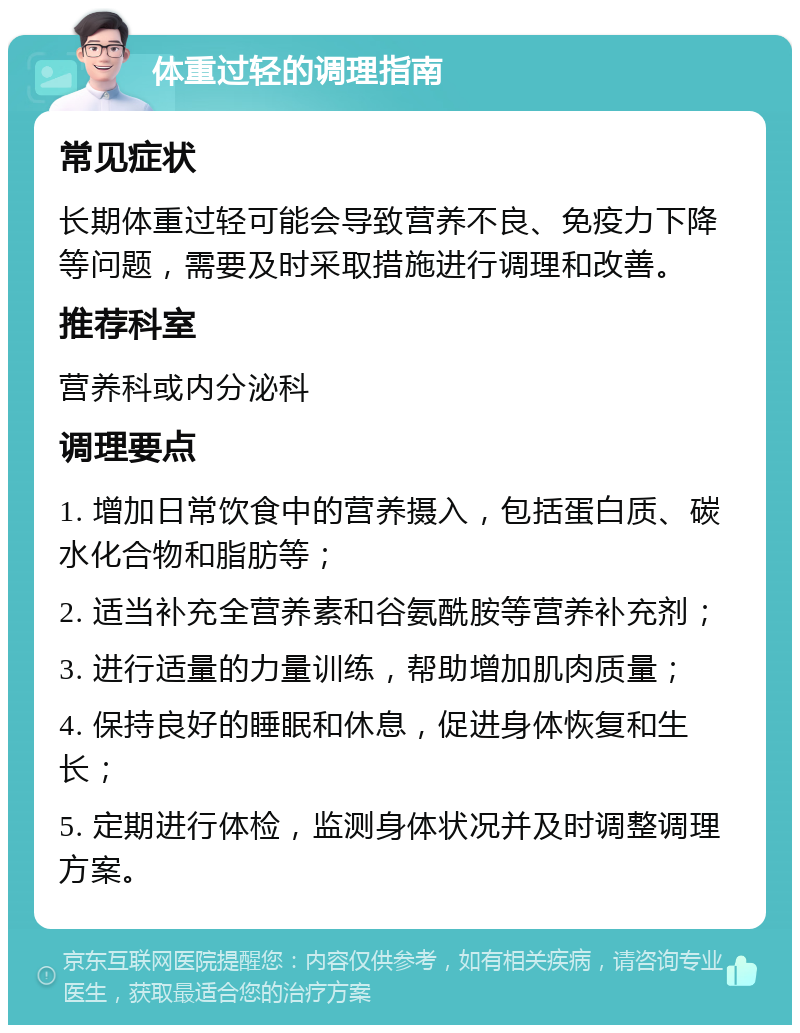 体重过轻的调理指南 常见症状 长期体重过轻可能会导致营养不良、免疫力下降等问题，需要及时采取措施进行调理和改善。 推荐科室 营养科或内分泌科 调理要点 1. 增加日常饮食中的营养摄入，包括蛋白质、碳水化合物和脂肪等； 2. 适当补充全营养素和谷氨酰胺等营养补充剂； 3. 进行适量的力量训练，帮助增加肌肉质量； 4. 保持良好的睡眠和休息，促进身体恢复和生长； 5. 定期进行体检，监测身体状况并及时调整调理方案。