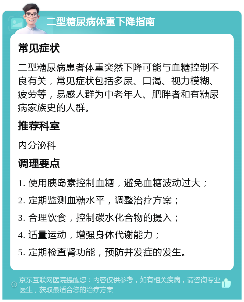 二型糖尿病体重下降指南 常见症状 二型糖尿病患者体重突然下降可能与血糖控制不良有关，常见症状包括多尿、口渴、视力模糊、疲劳等，易感人群为中老年人、肥胖者和有糖尿病家族史的人群。 推荐科室 内分泌科 调理要点 1. 使用胰岛素控制血糖，避免血糖波动过大； 2. 定期监测血糖水平，调整治疗方案； 3. 合理饮食，控制碳水化合物的摄入； 4. 适量运动，增强身体代谢能力； 5. 定期检查肾功能，预防并发症的发生。