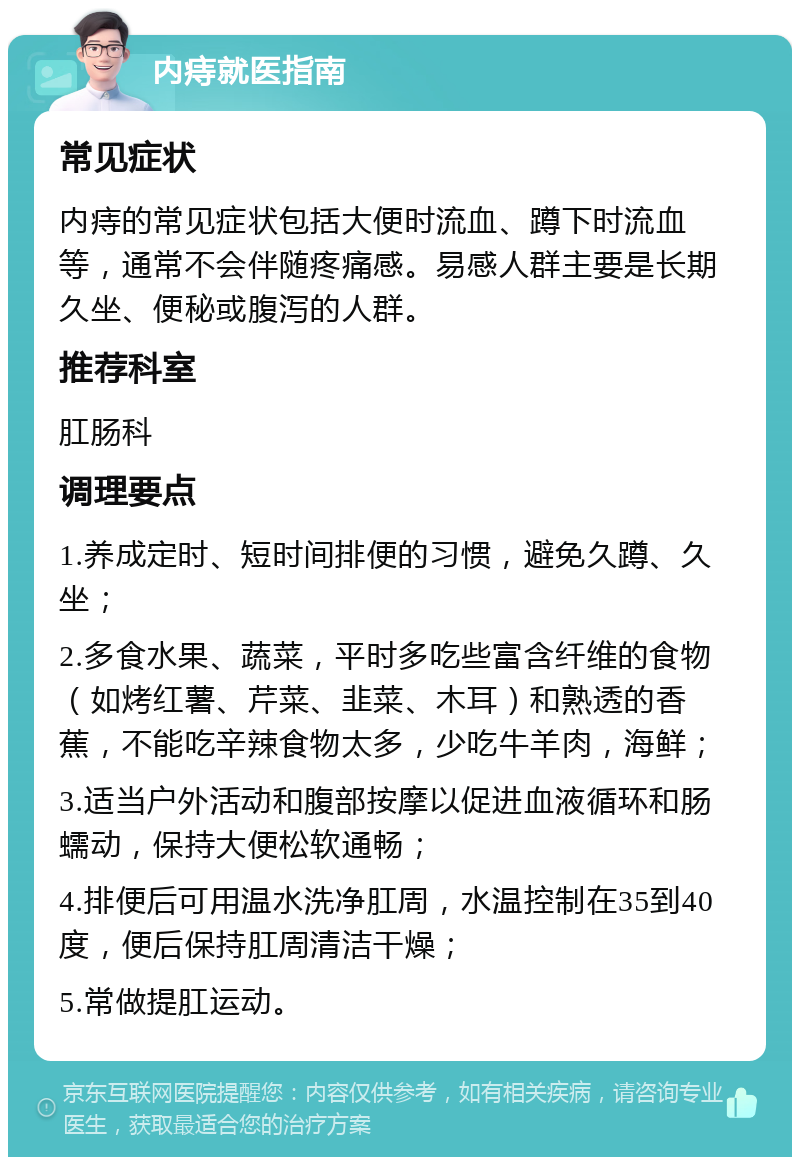 内痔就医指南 常见症状 内痔的常见症状包括大便时流血、蹲下时流血等，通常不会伴随疼痛感。易感人群主要是长期久坐、便秘或腹泻的人群。 推荐科室 肛肠科 调理要点 1.养成定时、短时间排便的习惯，避免久蹲、久坐； 2.多食水果、蔬菜，平时多吃些富含纤维的食物（如烤红薯、芹菜、韭菜、木耳）和熟透的香蕉，不能吃辛辣食物太多，少吃牛羊肉，海鲜； 3.适当户外活动和腹部按摩以促进血液循环和肠蠕动，保持大便松软通畅； 4.排便后可用温水洗净肛周，水温控制在35到40度，便后保持肛周清洁干燥； 5.常做提肛运动。