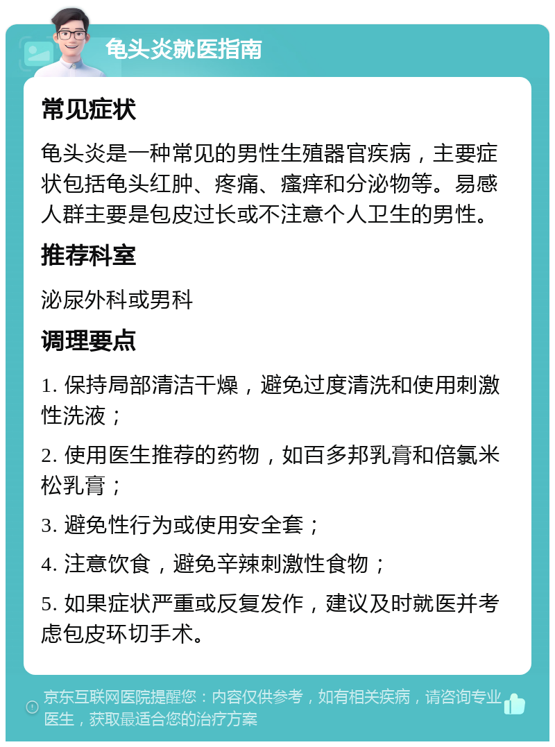 龟头炎就医指南 常见症状 龟头炎是一种常见的男性生殖器官疾病，主要症状包括龟头红肿、疼痛、瘙痒和分泌物等。易感人群主要是包皮过长或不注意个人卫生的男性。 推荐科室 泌尿外科或男科 调理要点 1. 保持局部清洁干燥，避免过度清洗和使用刺激性洗液； 2. 使用医生推荐的药物，如百多邦乳膏和倍氯米松乳膏； 3. 避免性行为或使用安全套； 4. 注意饮食，避免辛辣刺激性食物； 5. 如果症状严重或反复发作，建议及时就医并考虑包皮环切手术。