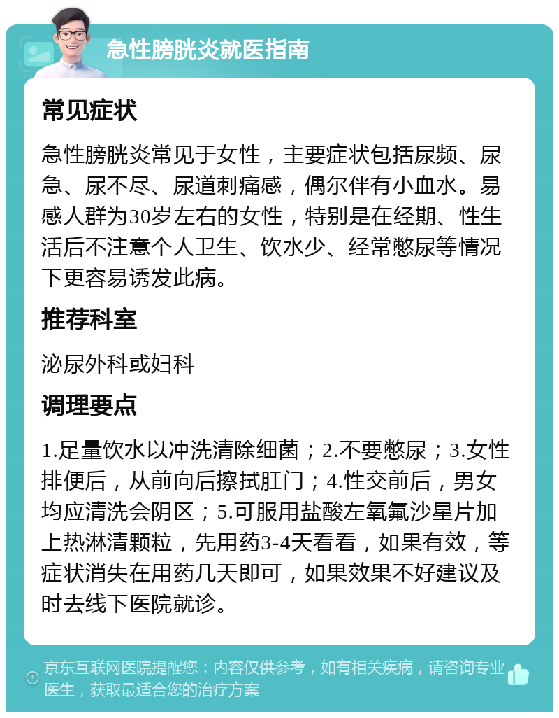 急性膀胱炎就医指南 常见症状 急性膀胱炎常见于女性，主要症状包括尿频、尿急、尿不尽、尿道刺痛感，偶尔伴有小血水。易感人群为30岁左右的女性，特别是在经期、性生活后不注意个人卫生、饮水少、经常憋尿等情况下更容易诱发此病。 推荐科室 泌尿外科或妇科 调理要点 1.足量饮水以冲洗清除细菌；2.不要憋尿；3.女性排便后，从前向后擦拭肛门；4.性交前后，男女均应清洗会阴区；5.可服用盐酸左氧氟沙星片加上热淋清颗粒，先用药3-4天看看，如果有效，等症状消失在用药几天即可，如果效果不好建议及时去线下医院就诊。