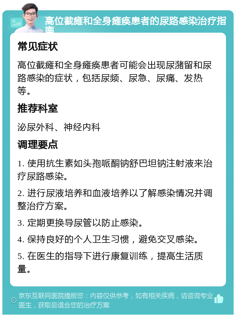 高位截瘫和全身瘫痪患者的尿路感染治疗指南 常见症状 高位截瘫和全身瘫痪患者可能会出现尿潴留和尿路感染的症状，包括尿频、尿急、尿痛、发热等。 推荐科室 泌尿外科、神经内科 调理要点 1. 使用抗生素如头孢哌酮钠舒巴坦钠注射液来治疗尿路感染。 2. 进行尿液培养和血液培养以了解感染情况并调整治疗方案。 3. 定期更换导尿管以防止感染。 4. 保持良好的个人卫生习惯，避免交叉感染。 5. 在医生的指导下进行康复训练，提高生活质量。