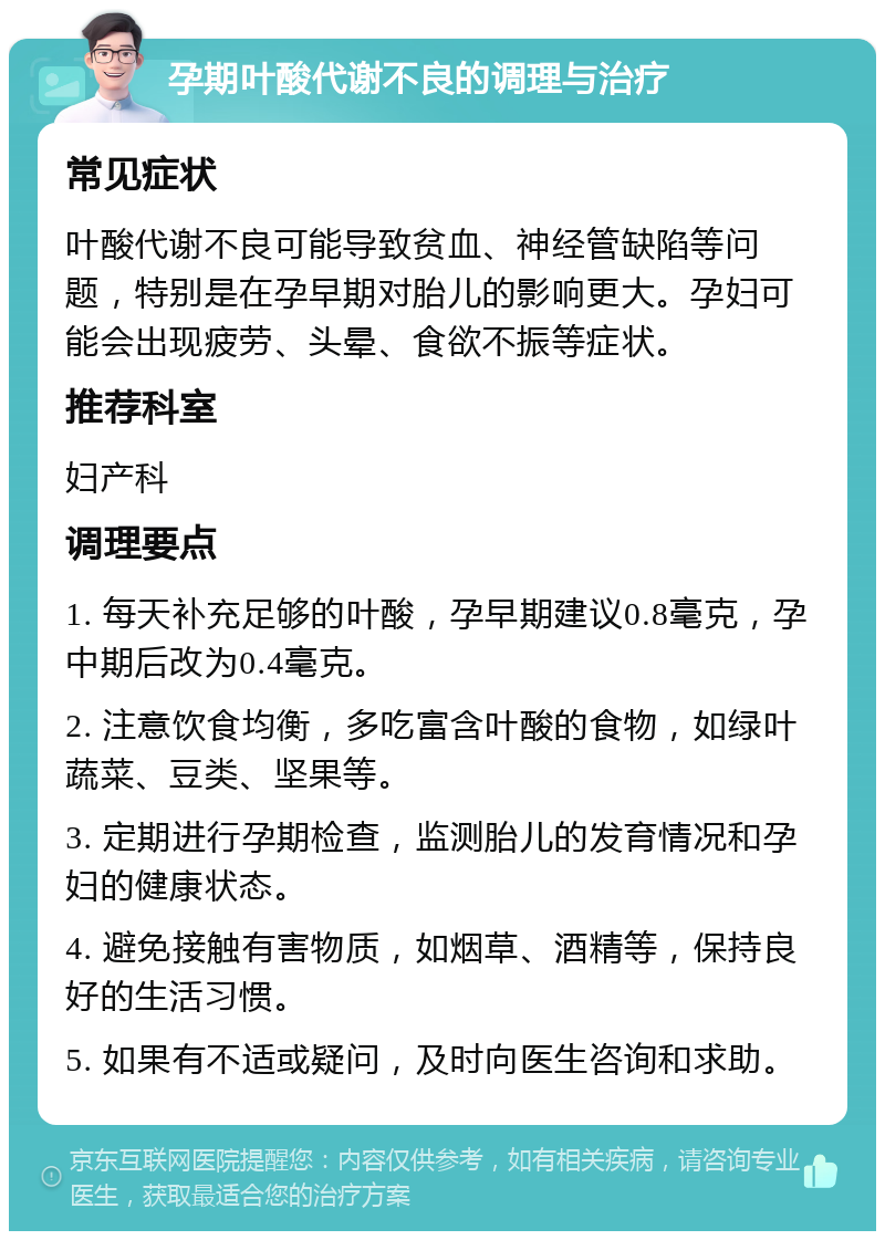 孕期叶酸代谢不良的调理与治疗 常见症状 叶酸代谢不良可能导致贫血、神经管缺陷等问题，特别是在孕早期对胎儿的影响更大。孕妇可能会出现疲劳、头晕、食欲不振等症状。 推荐科室 妇产科 调理要点 1. 每天补充足够的叶酸，孕早期建议0.8毫克，孕中期后改为0.4毫克。 2. 注意饮食均衡，多吃富含叶酸的食物，如绿叶蔬菜、豆类、坚果等。 3. 定期进行孕期检查，监测胎儿的发育情况和孕妇的健康状态。 4. 避免接触有害物质，如烟草、酒精等，保持良好的生活习惯。 5. 如果有不适或疑问，及时向医生咨询和求助。