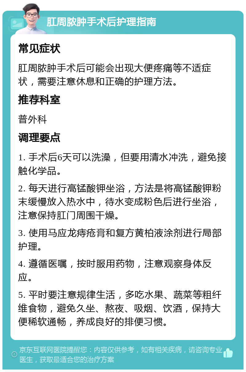 肛周脓肿手术后护理指南 常见症状 肛周脓肿手术后可能会出现大便疼痛等不适症状，需要注意休息和正确的护理方法。 推荐科室 普外科 调理要点 1. 手术后6天可以洗澡，但要用清水冲洗，避免接触化学品。 2. 每天进行高锰酸钾坐浴，方法是将高锰酸钾粉末缓慢放入热水中，待水变成粉色后进行坐浴，注意保持肛门周围干燥。 3. 使用马应龙痔疮膏和复方黄柏液涂剂进行局部护理。 4. 遵循医嘱，按时服用药物，注意观察身体反应。 5. 平时要注意规律生活，多吃水果、蔬菜等粗纤维食物，避免久坐、熬夜、吸烟、饮酒，保持大便稀软通畅，养成良好的排便习惯。