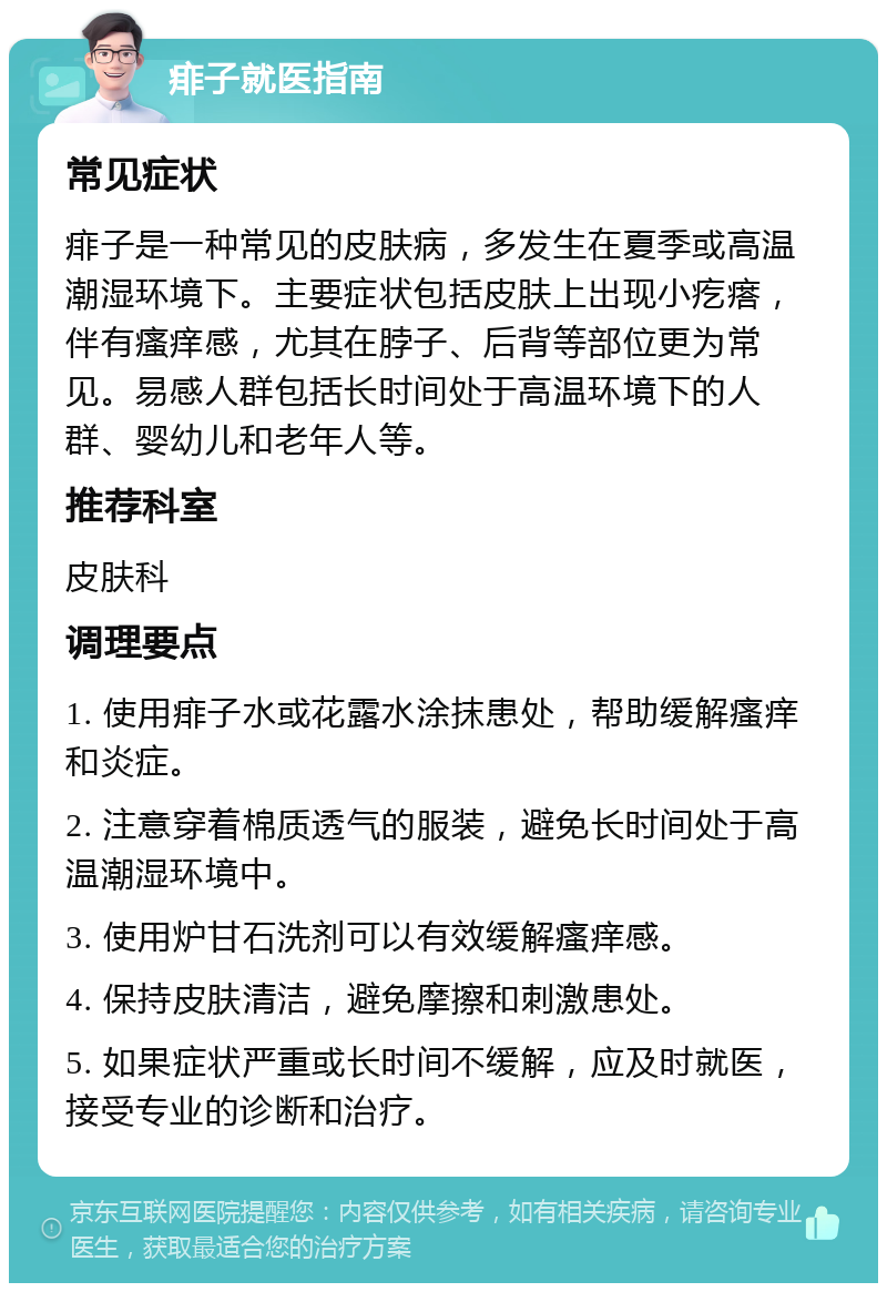 痱子就医指南 常见症状 痱子是一种常见的皮肤病，多发生在夏季或高温潮湿环境下。主要症状包括皮肤上出现小疙瘩，伴有瘙痒感，尤其在脖子、后背等部位更为常见。易感人群包括长时间处于高温环境下的人群、婴幼儿和老年人等。 推荐科室 皮肤科 调理要点 1. 使用痱子水或花露水涂抹患处，帮助缓解瘙痒和炎症。 2. 注意穿着棉质透气的服装，避免长时间处于高温潮湿环境中。 3. 使用炉甘石洗剂可以有效缓解瘙痒感。 4. 保持皮肤清洁，避免摩擦和刺激患处。 5. 如果症状严重或长时间不缓解，应及时就医，接受专业的诊断和治疗。