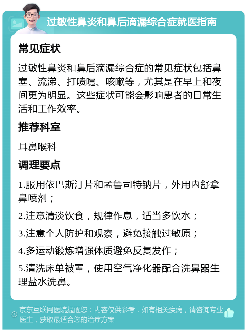 过敏性鼻炎和鼻后滴漏综合症就医指南 常见症状 过敏性鼻炎和鼻后滴漏综合症的常见症状包括鼻塞、流涕、打喷嚏、咳嗽等，尤其是在早上和夜间更为明显。这些症状可能会影响患者的日常生活和工作效率。 推荐科室 耳鼻喉科 调理要点 1.服用依巴斯汀片和孟鲁司特钠片，外用内舒拿鼻喷剂； 2.注意清淡饮食，规律作息，适当多饮水； 3.注意个人防护和观察，避免接触过敏原； 4.多运动锻炼增强体质避免反复发作； 5.清洗床单被罩，使用空气净化器配合洗鼻器生理盐水洗鼻。