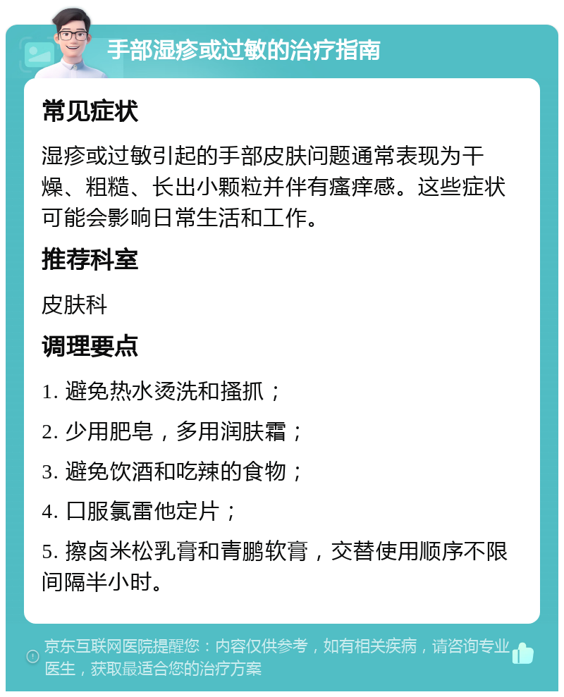 手部湿疹或过敏的治疗指南 常见症状 湿疹或过敏引起的手部皮肤问题通常表现为干燥、粗糙、长出小颗粒并伴有瘙痒感。这些症状可能会影响日常生活和工作。 推荐科室 皮肤科 调理要点 1. 避免热水烫洗和搔抓； 2. 少用肥皂，多用润肤霜； 3. 避免饮酒和吃辣的食物； 4. 口服氯雷他定片； 5. 擦卤米松乳膏和青鹏软膏，交替使用顺序不限间隔半小时。