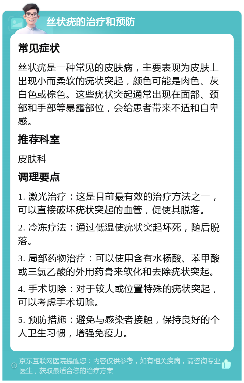 丝状疣的治疗和预防 常见症状 丝状疣是一种常见的皮肤病，主要表现为皮肤上出现小而柔软的疣状突起，颜色可能是肉色、灰白色或棕色。这些疣状突起通常出现在面部、颈部和手部等暴露部位，会给患者带来不适和自卑感。 推荐科室 皮肤科 调理要点 1. 激光治疗：这是目前最有效的治疗方法之一，可以直接破坏疣状突起的血管，促使其脱落。 2. 冷冻疗法：通过低温使疣状突起坏死，随后脱落。 3. 局部药物治疗：可以使用含有水杨酸、苯甲酸或三氯乙酸的外用药膏来软化和去除疣状突起。 4. 手术切除：对于较大或位置特殊的疣状突起，可以考虑手术切除。 5. 预防措施：避免与感染者接触，保持良好的个人卫生习惯，增强免疫力。