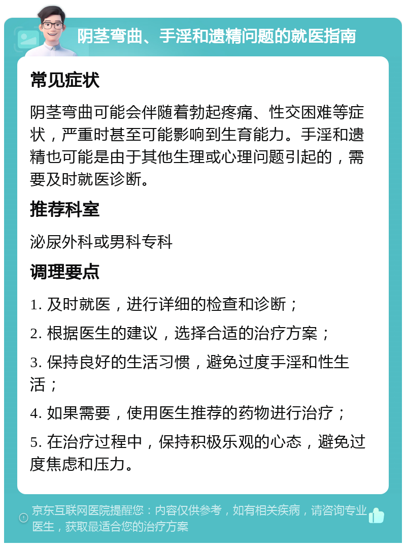 阴茎弯曲、手淫和遗精问题的就医指南 常见症状 阴茎弯曲可能会伴随着勃起疼痛、性交困难等症状，严重时甚至可能影响到生育能力。手淫和遗精也可能是由于其他生理或心理问题引起的，需要及时就医诊断。 推荐科室 泌尿外科或男科专科 调理要点 1. 及时就医，进行详细的检查和诊断； 2. 根据医生的建议，选择合适的治疗方案； 3. 保持良好的生活习惯，避免过度手淫和性生活； 4. 如果需要，使用医生推荐的药物进行治疗； 5. 在治疗过程中，保持积极乐观的心态，避免过度焦虑和压力。