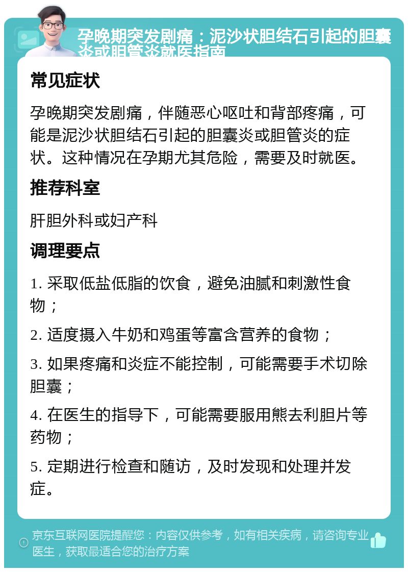 孕晚期突发剧痛：泥沙状胆结石引起的胆囊炎或胆管炎就医指南 常见症状 孕晚期突发剧痛，伴随恶心呕吐和背部疼痛，可能是泥沙状胆结石引起的胆囊炎或胆管炎的症状。这种情况在孕期尤其危险，需要及时就医。 推荐科室 肝胆外科或妇产科 调理要点 1. 采取低盐低脂的饮食，避免油腻和刺激性食物； 2. 适度摄入牛奶和鸡蛋等富含营养的食物； 3. 如果疼痛和炎症不能控制，可能需要手术切除胆囊； 4. 在医生的指导下，可能需要服用熊去利胆片等药物； 5. 定期进行检查和随访，及时发现和处理并发症。