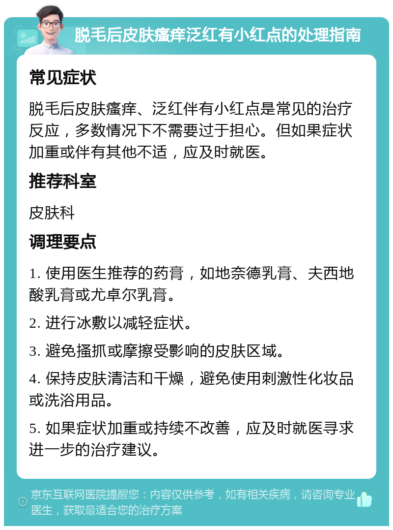 脱毛后皮肤瘙痒泛红有小红点的处理指南 常见症状 脱毛后皮肤瘙痒、泛红伴有小红点是常见的治疗反应，多数情况下不需要过于担心。但如果症状加重或伴有其他不适，应及时就医。 推荐科室 皮肤科 调理要点 1. 使用医生推荐的药膏，如地奈德乳膏、夫西地酸乳膏或尤卓尔乳膏。 2. 进行冰敷以减轻症状。 3. 避免搔抓或摩擦受影响的皮肤区域。 4. 保持皮肤清洁和干燥，避免使用刺激性化妆品或洗浴用品。 5. 如果症状加重或持续不改善，应及时就医寻求进一步的治疗建议。