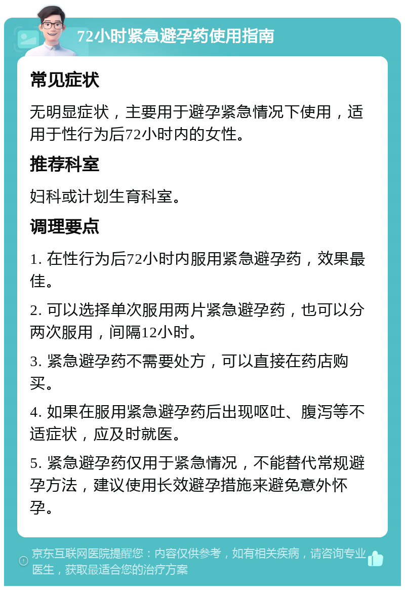 72小时紧急避孕药使用指南 常见症状 无明显症状，主要用于避孕紧急情况下使用，适用于性行为后72小时内的女性。 推荐科室 妇科或计划生育科室。 调理要点 1. 在性行为后72小时内服用紧急避孕药，效果最佳。 2. 可以选择单次服用两片紧急避孕药，也可以分两次服用，间隔12小时。 3. 紧急避孕药不需要处方，可以直接在药店购买。 4. 如果在服用紧急避孕药后出现呕吐、腹泻等不适症状，应及时就医。 5. 紧急避孕药仅用于紧急情况，不能替代常规避孕方法，建议使用长效避孕措施来避免意外怀孕。