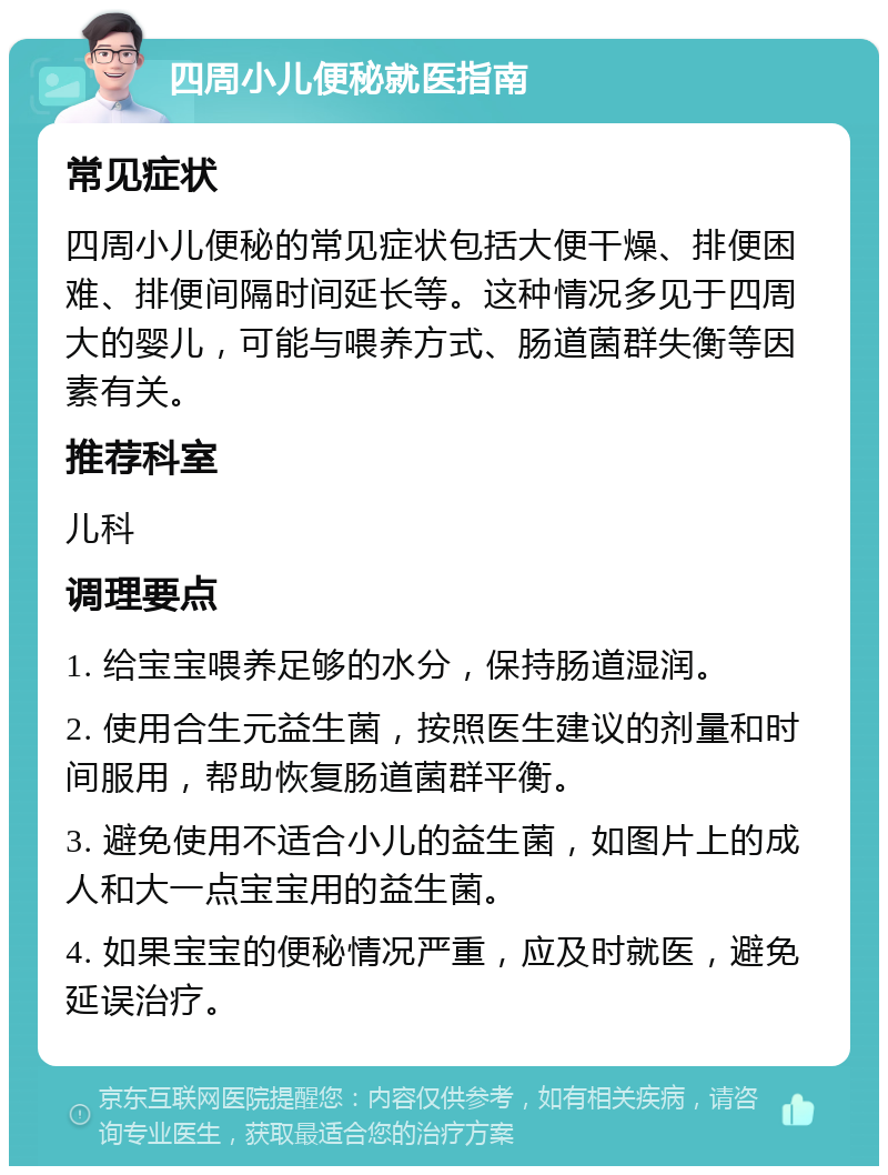 四周小儿便秘就医指南 常见症状 四周小儿便秘的常见症状包括大便干燥、排便困难、排便间隔时间延长等。这种情况多见于四周大的婴儿，可能与喂养方式、肠道菌群失衡等因素有关。 推荐科室 儿科 调理要点 1. 给宝宝喂养足够的水分，保持肠道湿润。 2. 使用合生元益生菌，按照医生建议的剂量和时间服用，帮助恢复肠道菌群平衡。 3. 避免使用不适合小儿的益生菌，如图片上的成人和大一点宝宝用的益生菌。 4. 如果宝宝的便秘情况严重，应及时就医，避免延误治疗。