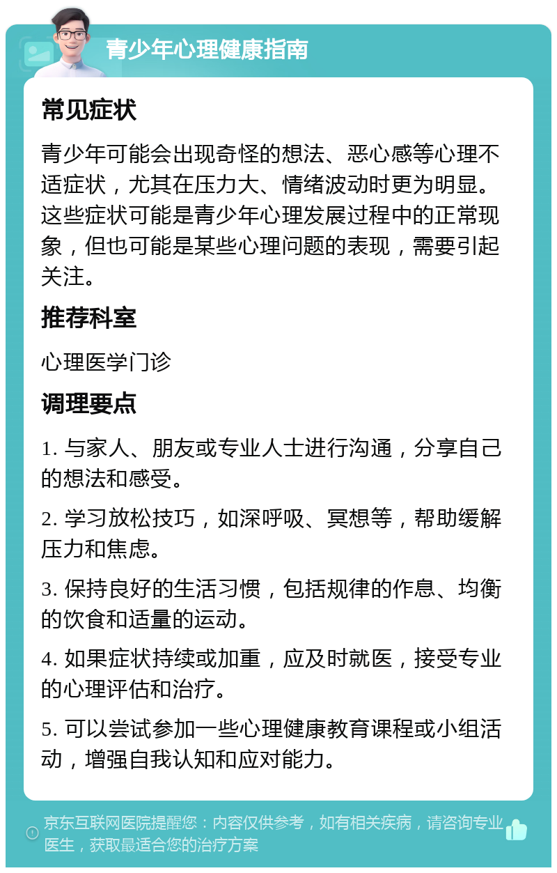 青少年心理健康指南 常见症状 青少年可能会出现奇怪的想法、恶心感等心理不适症状，尤其在压力大、情绪波动时更为明显。这些症状可能是青少年心理发展过程中的正常现象，但也可能是某些心理问题的表现，需要引起关注。 推荐科室 心理医学门诊 调理要点 1. 与家人、朋友或专业人士进行沟通，分享自己的想法和感受。 2. 学习放松技巧，如深呼吸、冥想等，帮助缓解压力和焦虑。 3. 保持良好的生活习惯，包括规律的作息、均衡的饮食和适量的运动。 4. 如果症状持续或加重，应及时就医，接受专业的心理评估和治疗。 5. 可以尝试参加一些心理健康教育课程或小组活动，增强自我认知和应对能力。