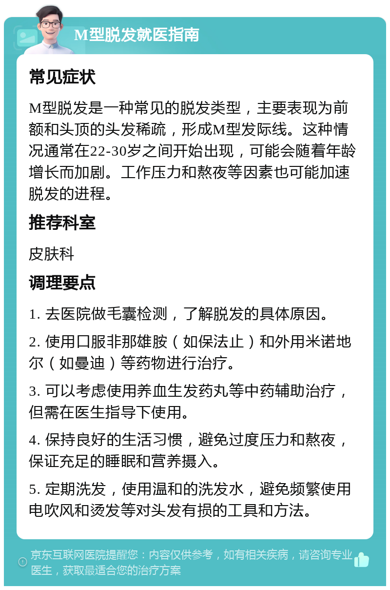 M型脱发就医指南 常见症状 M型脱发是一种常见的脱发类型，主要表现为前额和头顶的头发稀疏，形成M型发际线。这种情况通常在22-30岁之间开始出现，可能会随着年龄增长而加剧。工作压力和熬夜等因素也可能加速脱发的进程。 推荐科室 皮肤科 调理要点 1. 去医院做毛囊检测，了解脱发的具体原因。 2. 使用口服非那雄胺（如保法止）和外用米诺地尔（如曼迪）等药物进行治疗。 3. 可以考虑使用养血生发药丸等中药辅助治疗，但需在医生指导下使用。 4. 保持良好的生活习惯，避免过度压力和熬夜，保证充足的睡眠和营养摄入。 5. 定期洗发，使用温和的洗发水，避免频繁使用电吹风和烫发等对头发有损的工具和方法。