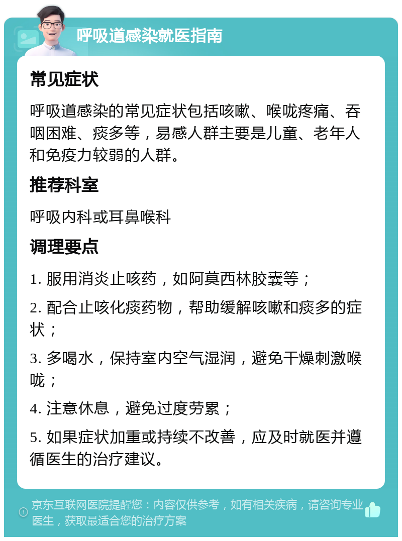 呼吸道感染就医指南 常见症状 呼吸道感染的常见症状包括咳嗽、喉咙疼痛、吞咽困难、痰多等，易感人群主要是儿童、老年人和免疫力较弱的人群。 推荐科室 呼吸内科或耳鼻喉科 调理要点 1. 服用消炎止咳药，如阿莫西林胶囊等； 2. 配合止咳化痰药物，帮助缓解咳嗽和痰多的症状； 3. 多喝水，保持室内空气湿润，避免干燥刺激喉咙； 4. 注意休息，避免过度劳累； 5. 如果症状加重或持续不改善，应及时就医并遵循医生的治疗建议。