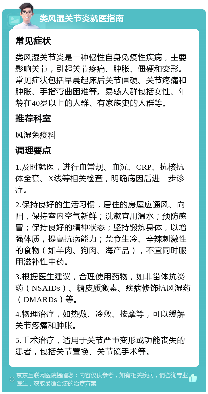 类风湿关节炎就医指南 常见症状 类风湿关节炎是一种慢性自身免疫性疾病，主要影响关节，引起关节疼痛、肿胀、僵硬和变形。常见症状包括早晨起床后关节僵硬、关节疼痛和肿胀、手指弯曲困难等。易感人群包括女性、年龄在40岁以上的人群、有家族史的人群等。 推荐科室 风湿免疫科 调理要点 1.及时就医，进行血常规、血沉、CRP、抗核抗体全套、X线等相关检查，明确病因后进一步诊疗。 2.保持良好的生活习惯，居住的房屋应通风、向阳，保持室内空气新鲜；洗漱宜用温水；预防感冒；保持良好的精神状态；坚持锻炼身体，以增强体质，提高抗病能力；禁食生冷、辛辣刺激性的食物（如羊肉、狗肉、海产品），不宜同时服用滋补性中药。 3.根据医生建议，合理使用药物，如非甾体抗炎药（NSAIDs）、糖皮质激素、疾病修饰抗风湿药（DMARDs）等。 4.物理治疗，如热敷、冷敷、按摩等，可以缓解关节疼痛和肿胀。 5.手术治疗，适用于关节严重变形或功能丧失的患者，包括关节置换、关节镜手术等。