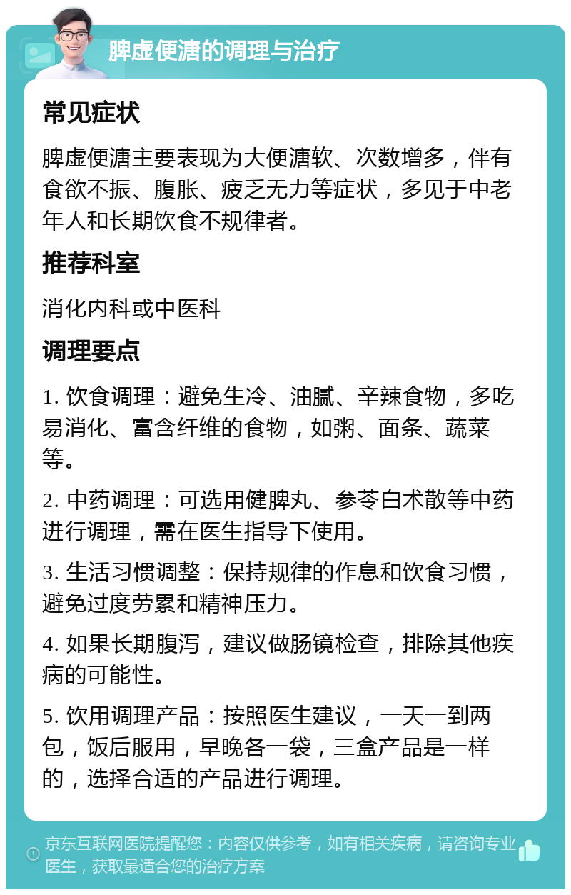 脾虚便溏的调理与治疗 常见症状 脾虚便溏主要表现为大便溏软、次数增多，伴有食欲不振、腹胀、疲乏无力等症状，多见于中老年人和长期饮食不规律者。 推荐科室 消化内科或中医科 调理要点 1. 饮食调理：避免生冷、油腻、辛辣食物，多吃易消化、富含纤维的食物，如粥、面条、蔬菜等。 2. 中药调理：可选用健脾丸、参苓白术散等中药进行调理，需在医生指导下使用。 3. 生活习惯调整：保持规律的作息和饮食习惯，避免过度劳累和精神压力。 4. 如果长期腹泻，建议做肠镜检查，排除其他疾病的可能性。 5. 饮用调理产品：按照医生建议，一天一到两包，饭后服用，早晚各一袋，三盒产品是一样的，选择合适的产品进行调理。