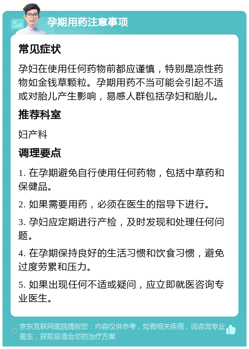 孕期用药注意事项 常见症状 孕妇在使用任何药物前都应谨慎，特别是凉性药物如金钱草颗粒。孕期用药不当可能会引起不适或对胎儿产生影响，易感人群包括孕妇和胎儿。 推荐科室 妇产科 调理要点 1. 在孕期避免自行使用任何药物，包括中草药和保健品。 2. 如果需要用药，必须在医生的指导下进行。 3. 孕妇应定期进行产检，及时发现和处理任何问题。 4. 在孕期保持良好的生活习惯和饮食习惯，避免过度劳累和压力。 5. 如果出现任何不适或疑问，应立即就医咨询专业医生。