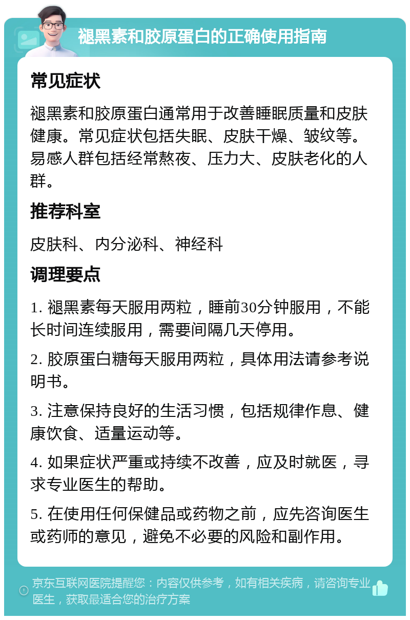 褪黑素和胶原蛋白的正确使用指南 常见症状 褪黑素和胶原蛋白通常用于改善睡眠质量和皮肤健康。常见症状包括失眠、皮肤干燥、皱纹等。易感人群包括经常熬夜、压力大、皮肤老化的人群。 推荐科室 皮肤科、内分泌科、神经科 调理要点 1. 褪黑素每天服用两粒，睡前30分钟服用，不能长时间连续服用，需要间隔几天停用。 2. 胶原蛋白糖每天服用两粒，具体用法请参考说明书。 3. 注意保持良好的生活习惯，包括规律作息、健康饮食、适量运动等。 4. 如果症状严重或持续不改善，应及时就医，寻求专业医生的帮助。 5. 在使用任何保健品或药物之前，应先咨询医生或药师的意见，避免不必要的风险和副作用。