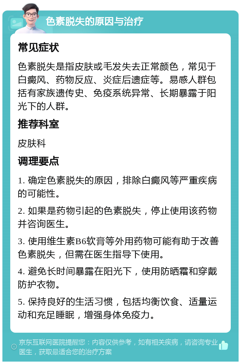 色素脱失的原因与治疗 常见症状 色素脱失是指皮肤或毛发失去正常颜色，常见于白癜风、药物反应、炎症后遗症等。易感人群包括有家族遗传史、免疫系统异常、长期暴露于阳光下的人群。 推荐科室 皮肤科 调理要点 1. 确定色素脱失的原因，排除白癜风等严重疾病的可能性。 2. 如果是药物引起的色素脱失，停止使用该药物并咨询医生。 3. 使用维生素B6软膏等外用药物可能有助于改善色素脱失，但需在医生指导下使用。 4. 避免长时间暴露在阳光下，使用防晒霜和穿戴防护衣物。 5. 保持良好的生活习惯，包括均衡饮食、适量运动和充足睡眠，增强身体免疫力。