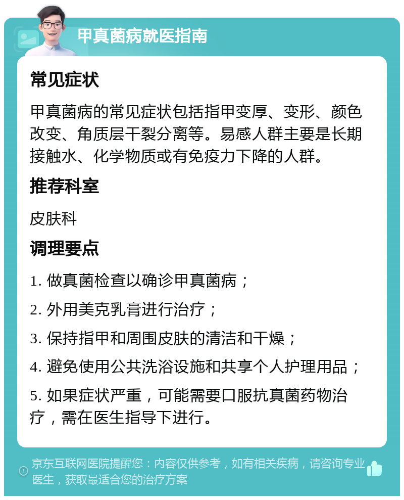 甲真菌病就医指南 常见症状 甲真菌病的常见症状包括指甲变厚、变形、颜色改变、角质层干裂分离等。易感人群主要是长期接触水、化学物质或有免疫力下降的人群。 推荐科室 皮肤科 调理要点 1. 做真菌检查以确诊甲真菌病； 2. 外用美克乳膏进行治疗； 3. 保持指甲和周围皮肤的清洁和干燥； 4. 避免使用公共洗浴设施和共享个人护理用品； 5. 如果症状严重，可能需要口服抗真菌药物治疗，需在医生指导下进行。