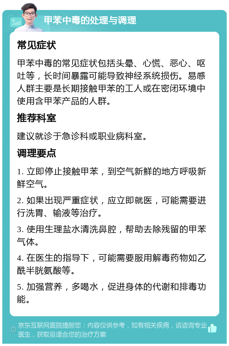 甲苯中毒的处理与调理 常见症状 甲苯中毒的常见症状包括头晕、心慌、恶心、呕吐等，长时间暴露可能导致神经系统损伤。易感人群主要是长期接触甲苯的工人或在密闭环境中使用含甲苯产品的人群。 推荐科室 建议就诊于急诊科或职业病科室。 调理要点 1. 立即停止接触甲苯，到空气新鲜的地方呼吸新鲜空气。 2. 如果出现严重症状，应立即就医，可能需要进行洗胃、输液等治疗。 3. 使用生理盐水清洗鼻腔，帮助去除残留的甲苯气体。 4. 在医生的指导下，可能需要服用解毒药物如乙酰半胱氨酸等。 5. 加强营养，多喝水，促进身体的代谢和排毒功能。