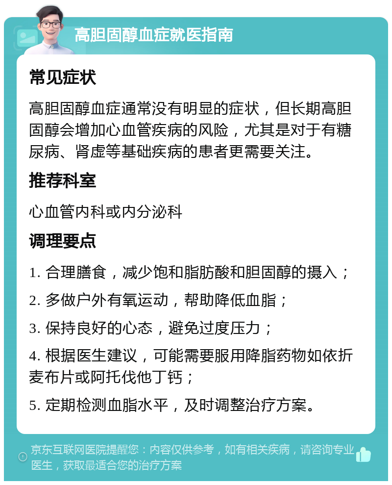 高胆固醇血症就医指南 常见症状 高胆固醇血症通常没有明显的症状，但长期高胆固醇会增加心血管疾病的风险，尤其是对于有糖尿病、肾虚等基础疾病的患者更需要关注。 推荐科室 心血管内科或内分泌科 调理要点 1. 合理膳食，减少饱和脂肪酸和胆固醇的摄入； 2. 多做户外有氧运动，帮助降低血脂； 3. 保持良好的心态，避免过度压力； 4. 根据医生建议，可能需要服用降脂药物如依折麦布片或阿托伐他丁钙； 5. 定期检测血脂水平，及时调整治疗方案。